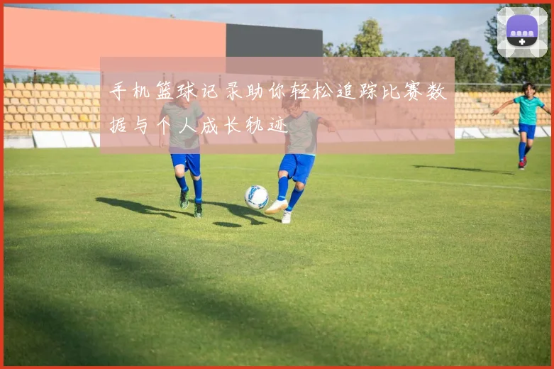 手机篮球记录助你轻松追踪比赛数据与个人成长轨迹