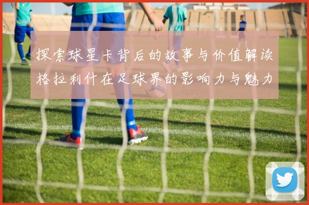 探索球星卡背后的故事与价值解读格拉利什在足球界的影响力与魅力
