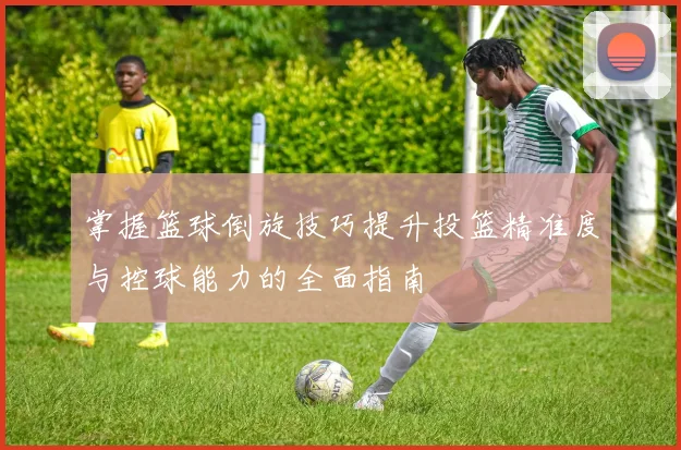 掌握篮球倒旋技巧提升投篮精准度与控球能力的全面指南