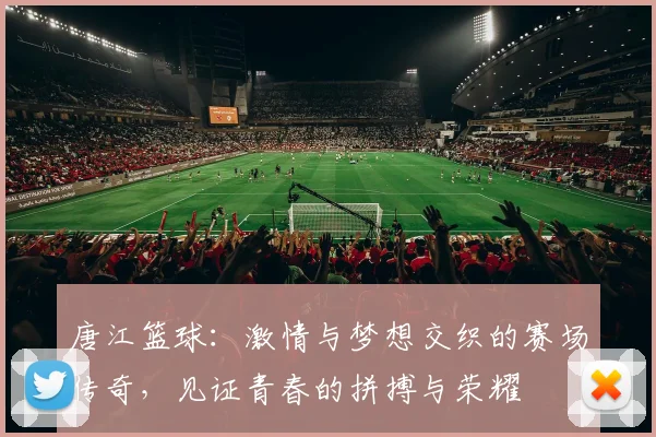 唐江篮球：激情与梦想交织的赛场传奇，见证青春的拼搏与荣耀