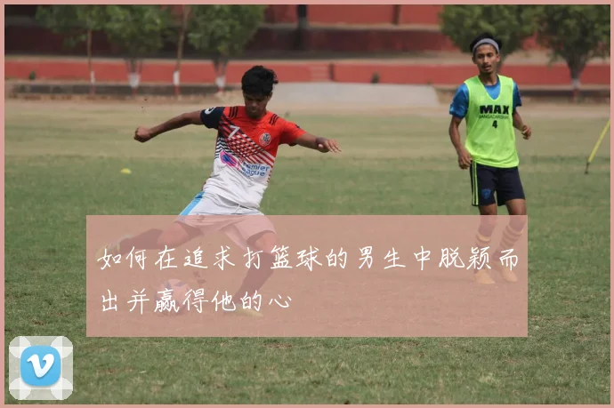 如何在追求打篮球的男生中脱颖而出并赢得他的心