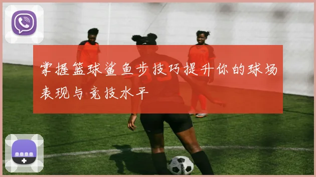 掌握篮球鲨鱼步技巧提升你的球场表现与竞技水平