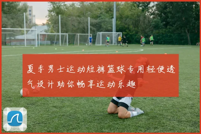 夏季男士运动短裤篮球专用轻便透气设计助你畅享运动乐趣