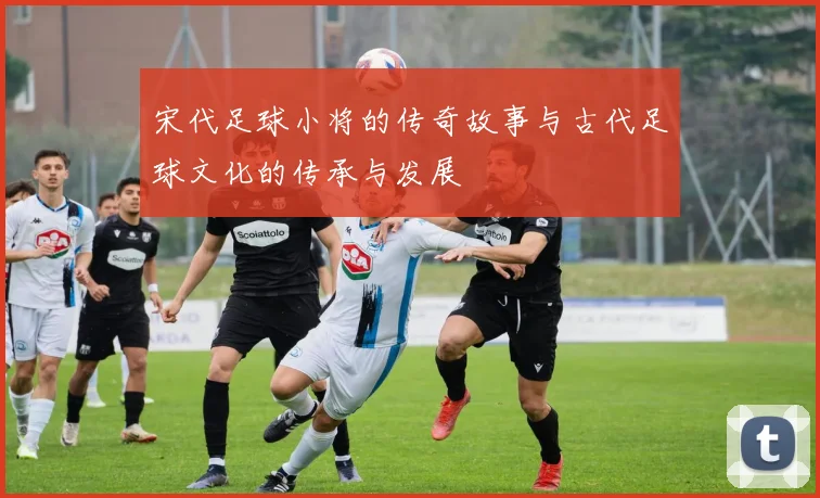 宋代足球小将的传奇故事与古代足球文化的传承与发展