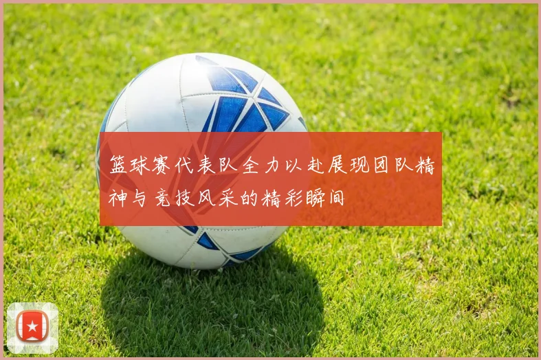 篮球赛代表队全力以赴展现团队精神与竞技风采的精彩瞬间