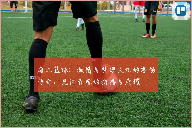 唐江篮球：激情与梦想交织的赛场传奇，见证青春的拼搏与荣耀